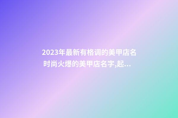 2023年最新有格调的美甲店名 时尚火爆的美甲店名字,起名之家-第1张-店铺起名-玄机派